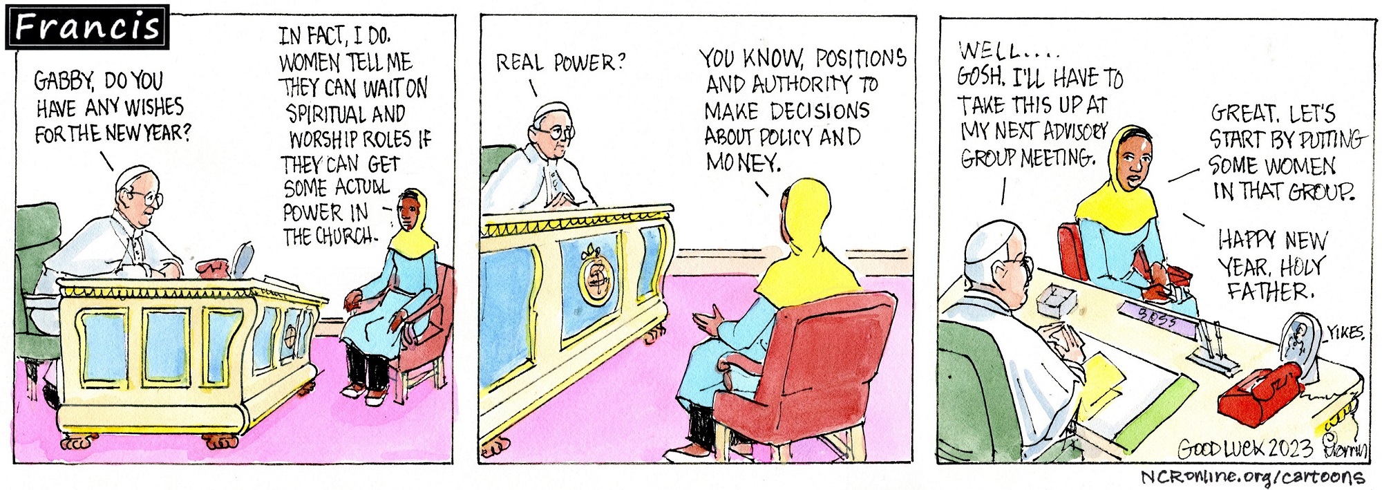 Francis, seated at a desk, talks to Gabby, seated in a nearby chair. Francis: Gabby, do you have any wishes for the New Year? Gabby: In fact, I do. Women tell me they can wait on spiritual and worship roles if they can get some actual power in the church. Francis: Real power? Gabby: You know, positions and authority to make decisions about policy and money. Francis: Well ... gosh. I'll have to take this up at my next advisory group meeting. Gabby: Great. Let's start by putting some women in that group.